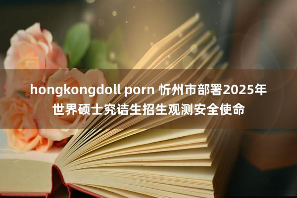 hongkongdoll porn 忻州市部署2025年世界硕士究诘生招生观测安全使命
