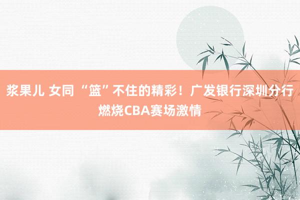浆果儿 女同 “篮”不住的精彩！广发银行深圳分行燃烧CBA赛场激情