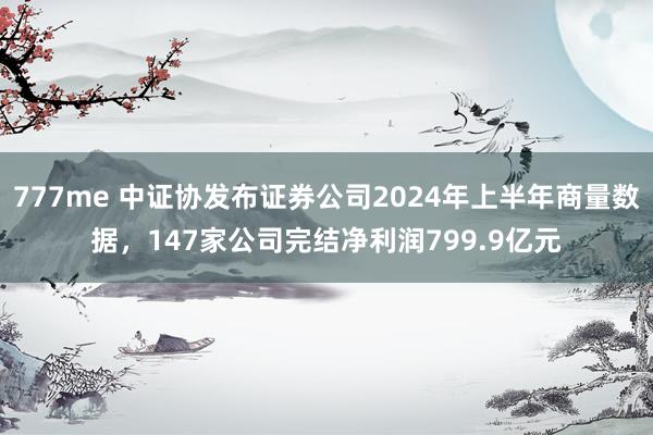 777me 中证协发布证券公司2024年上半年商量数据，147家公司完结净利润799.9亿元