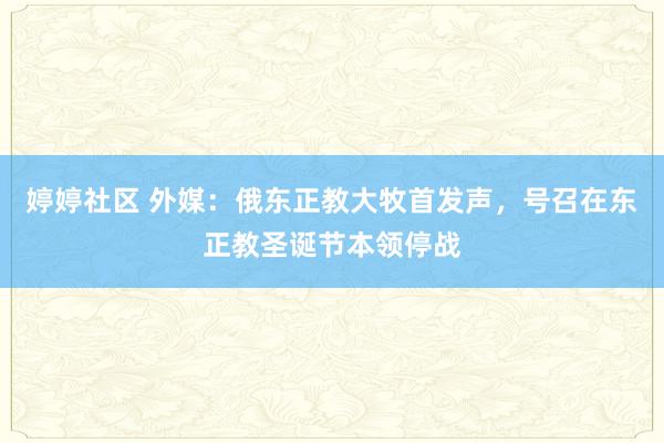 婷婷社区 外媒：俄东正教大牧首发声，号召在东正教圣诞节本领停战