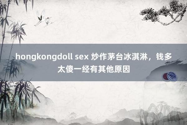 hongkongdoll sex 炒作茅台冰淇淋，钱多太傻一经有其他原因