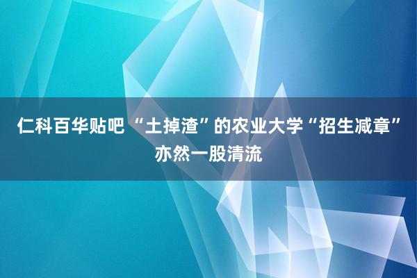 仁科百华贴吧 “土掉渣”的农业大学“招生减章”亦然一股清流