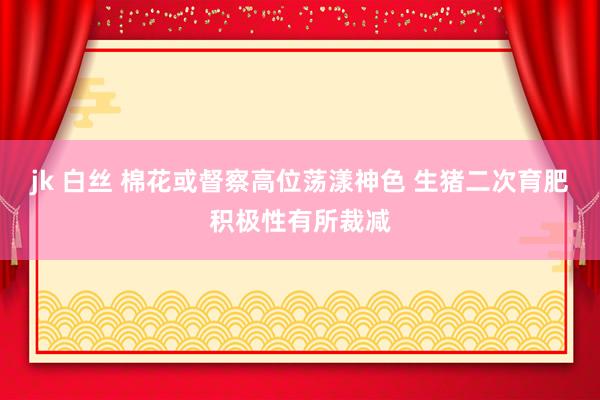 jk 白丝 棉花或督察高位荡漾神色 生猪二次育肥积极性有所裁减
