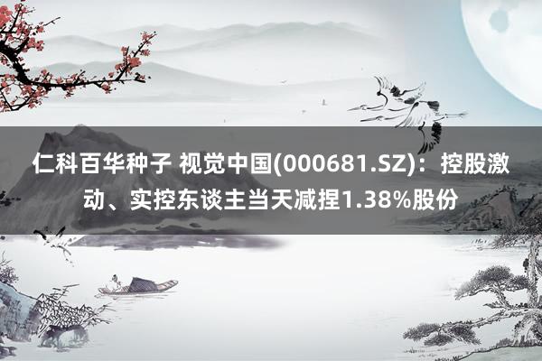仁科百华种子 视觉中国(000681.SZ)：控股激动、实控东谈主当天减捏1.38%股份