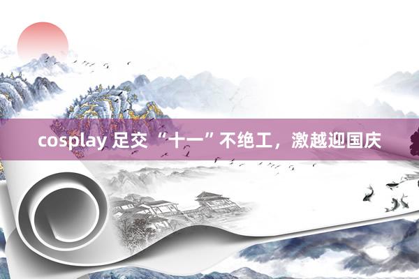 cosplay 足交 “十一”不绝工，激越迎国庆