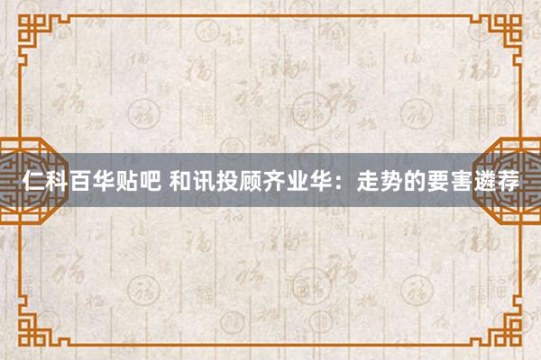 仁科百华贴吧 和讯投顾齐业华：走势的要害遴荐