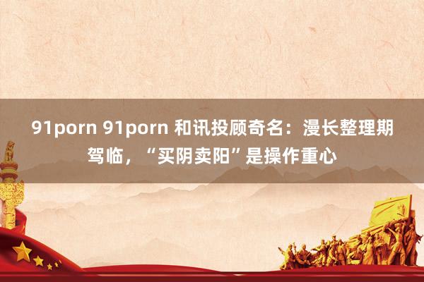 91porn 91porn 和讯投顾奇名：漫长整理期驾临，“买阴卖阳”是操作重心