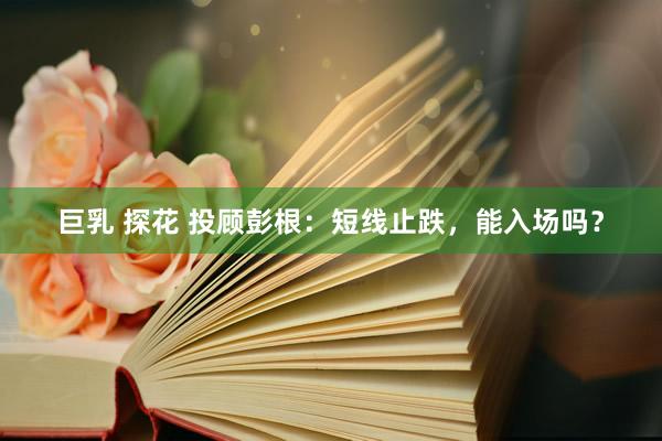 巨乳 探花 投顾彭根：短线止跌，能入场吗？