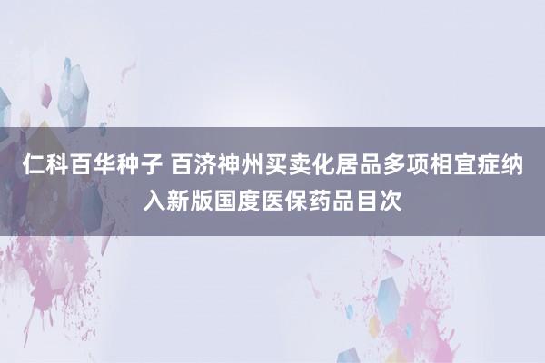 仁科百华种子 百济神州买卖化居品多项相宜症纳入新版国度医保药品目次