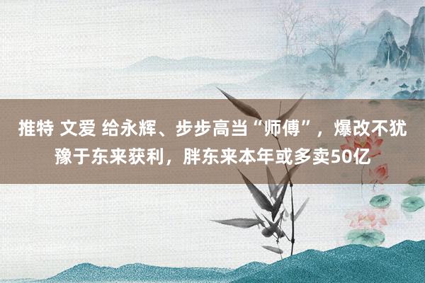 推特 文爱 给永辉、步步高当“师傅”，爆改不犹豫于东来获利，胖东来本年或多卖50亿