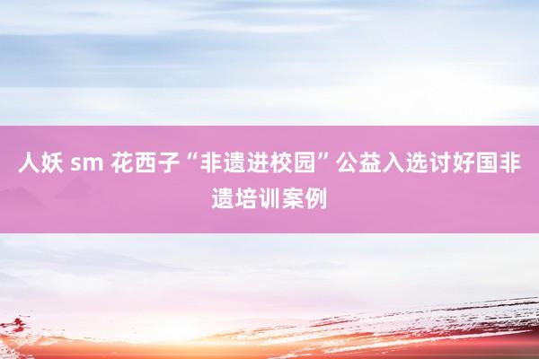 人妖 sm 花西子“非遗进校园”公益入选讨好国非遗培训案例