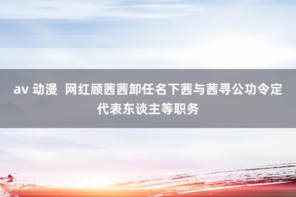 av 动漫  网红顾茜茜卸任名下茜与茜寻公功令定代表东谈主等职务