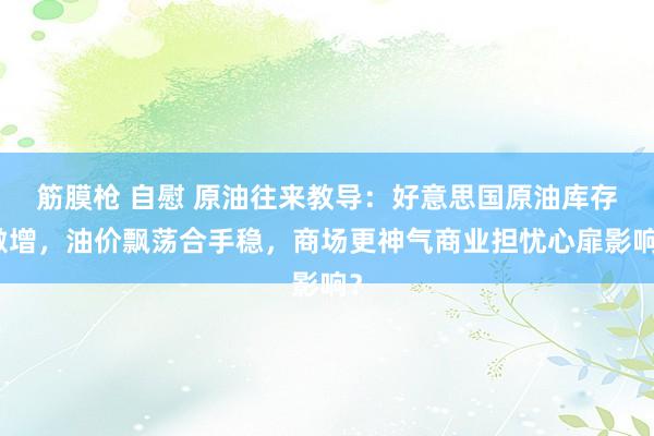 筋膜枪 自慰 原油往来教导：好意思国原油库存激增，油价飘荡合手稳，商场更神气商业担忧心扉影响？