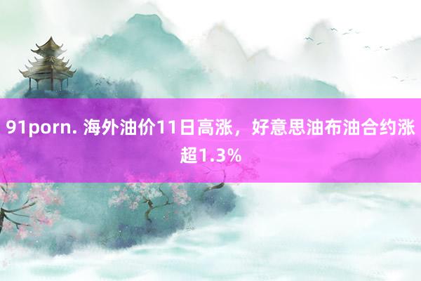 91porn. 海外油价11日高涨，好意思油布油合约涨超1.3%