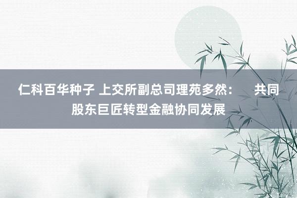 仁科百华种子 上交所副总司理苑多然：    共同股东巨匠转型金融协同发展