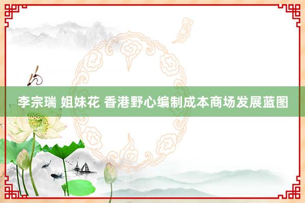 李宗瑞 姐妹花 香港野心编制成本商场发展蓝图