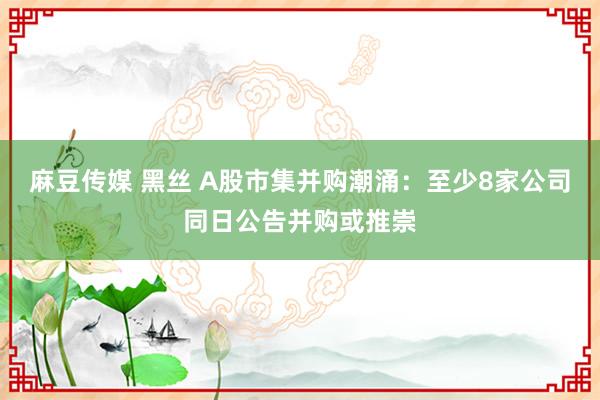 麻豆传媒 黑丝 A股市集并购潮涌：至少8家公司同日公告并购或推崇